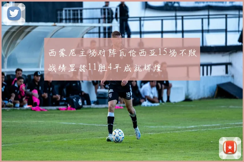 西蒙尼主场对阵瓦伦西亚15场不败战绩显赫11胜4平成就辉煌
