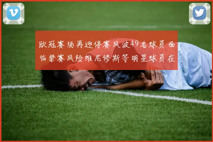 欧冠赛场再迎停赛风波49名球员面临禁赛风险维尼修斯等明星球员在列
