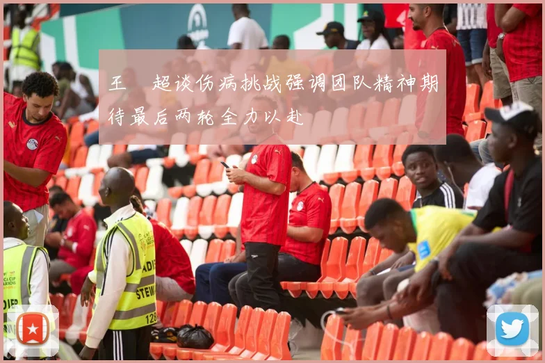 王燊超谈伤病挑战强调团队精神期待最后两轮全力以赴