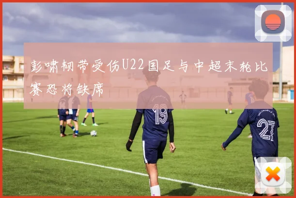 彭啸韧带受伤U22国足与中超末轮比赛恐将缺席