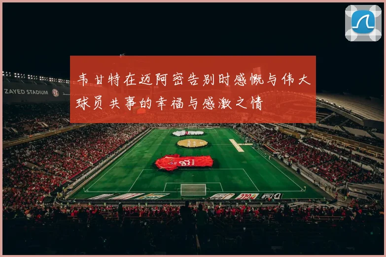 韦甘特在迈阿密告别时感慨与伟大球员共事的幸福与感激之情