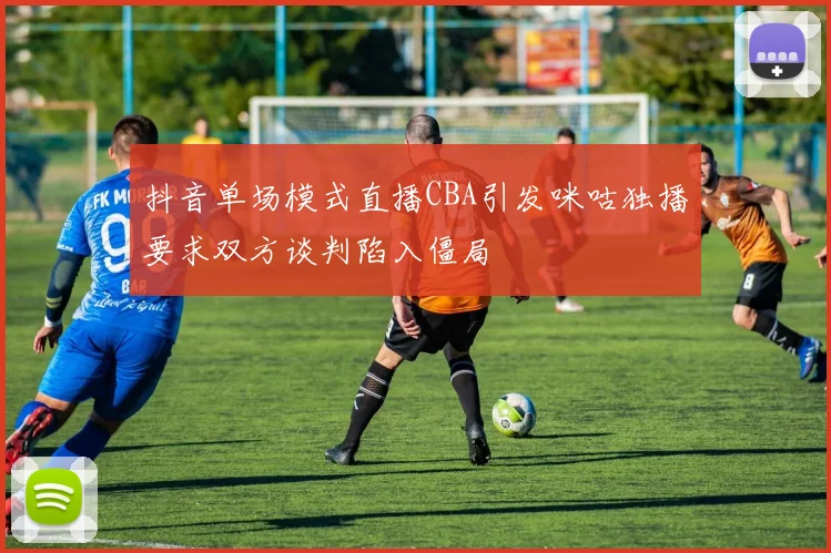 抖音单场模式直播CBA引发咪咕独播要求双方谈判陷入僵局