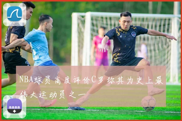 NBA球员高度评价C罗称其为史上最伟大运动员之一