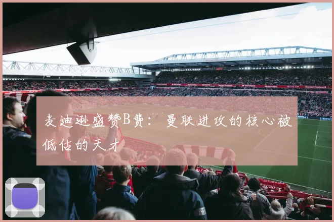 麦迪逊盛赞B费：曼联进攻的核心被低估的天才