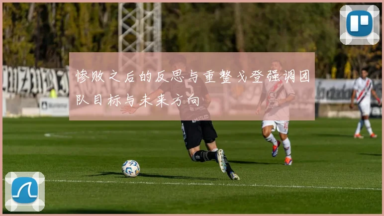 惨败之后的反思与重整戈登强调团队目标与未来方向