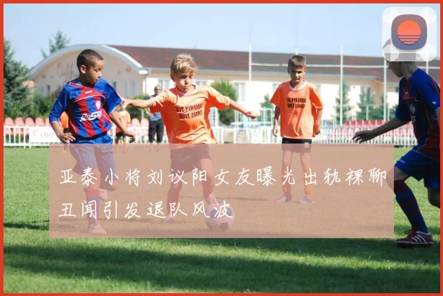 亚泰小将刘议阳女友曝光出轨裸聊丑闻引发退队风波