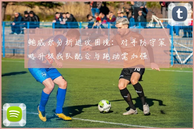 鲍威尔分析进攻困境：对手防守策略升级我队配合与跑动需加强