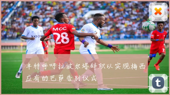 丰特呼吁拉波尔塔辞职以实现梅西应有的巴萨告别仪式