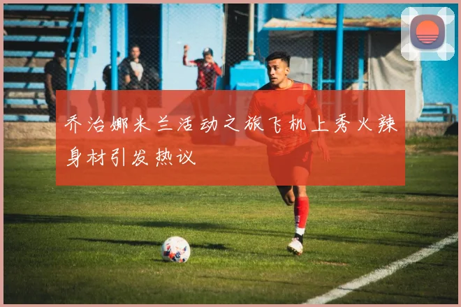 乔治娜米兰活动之旅飞机上秀火辣身材引发热议