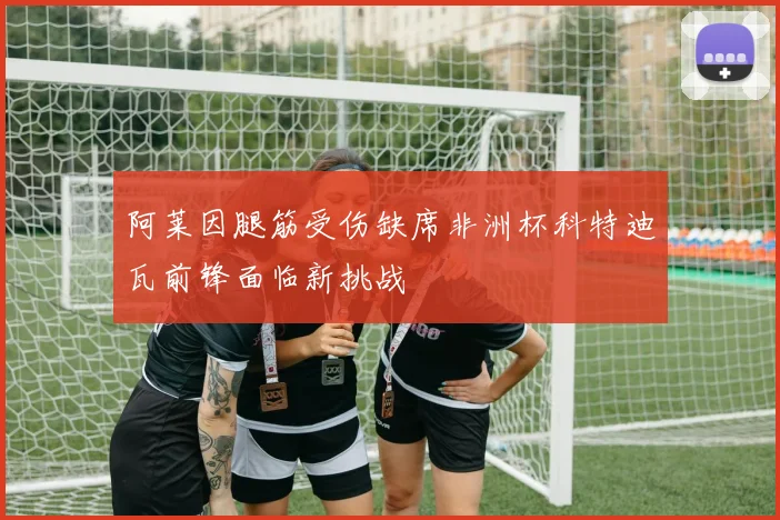 阿莱因腿筋受伤缺席非洲杯科特迪瓦前锋面临新挑战