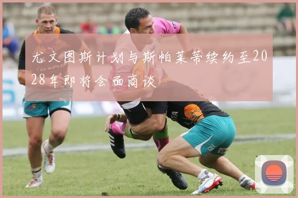尤文图斯计划与斯帕莱蒂续约至2028年即将会面商谈