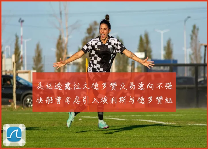 美记透露拉文德罗赞交易意向不强快船曾考虑引入埃利斯与德罗赞组合